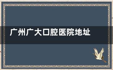 广州广大口腔医院地址在哪里？在广州荔湾|海珠|越秀|天河区等有6家门诊种植牙正畸很有实力口碑